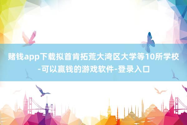 赌钱app下载拟首肯拓荒大湾区大学等10所学校-可以赢钱的游戏软件-登录入口
