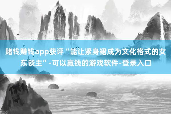 赌钱赚钱app获评“能让紧身裙成为文化格式的女东谈主”-可以赢钱的游戏软件-登录入口