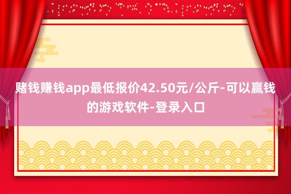 赌钱赚钱app最低报价42.50元/公斤-可以赢钱的游戏软件-登录入口