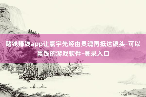 赌钱赚钱app让寰宇先经由灵魂再抵达镜头-可以赢钱的游戏软件-登录入口