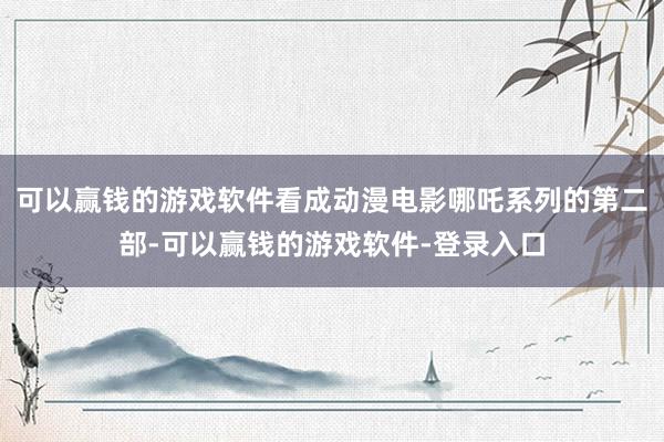 可以赢钱的游戏软件看成动漫电影哪吒系列的第二部-可以赢钱的游戏软件-登录入口