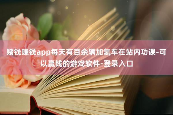 赌钱赚钱app每天有百余辆加氢车在站内功课-可以赢钱的游戏软件-登录入口