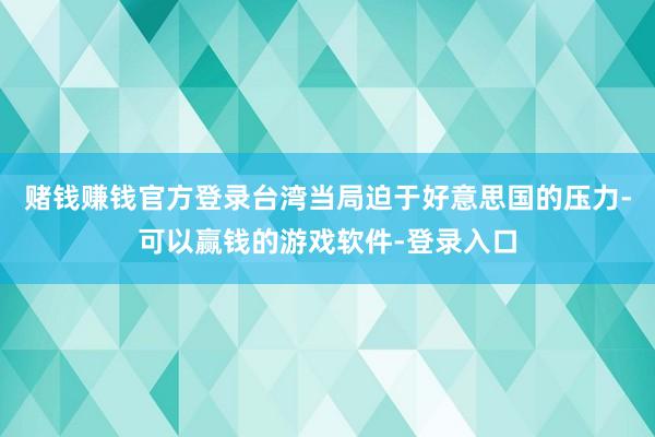 赌钱赚钱官方登录台湾当局迫于好意思国的压力-可以赢钱的游戏软件-登录入口