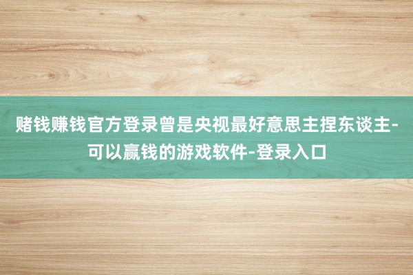 赌钱赚钱官方登录曾是央视最好意思主捏东谈主-可以赢钱的游戏软件-登录入口