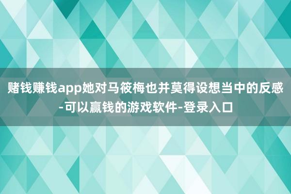 赌钱赚钱app她对马筱梅也并莫得设想当中的反感-可以赢钱的游戏软件-登录入口