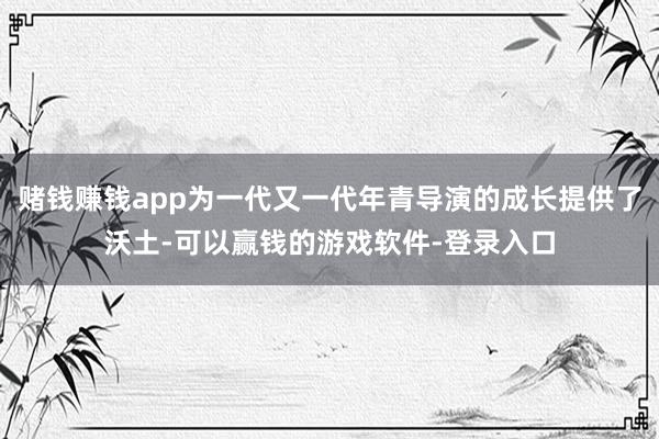 赌钱赚钱app为一代又一代年青导演的成长提供了沃土-可以赢钱的游戏软件-登录入口