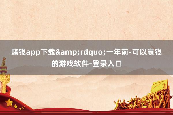 赌钱app下载&rdquo;一年前-可以赢钱的游戏软件-登录入口