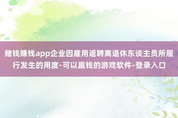 赌钱赚钱app企业因雇用返聘离退休东谈主员所履行发生的用度-可以赢钱的游戏软件-登录入口