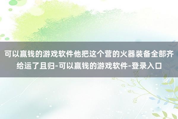 可以赢钱的游戏软件他把这个营的火器装备全部齐给运了且归-可以赢钱的游戏软件-登录入口