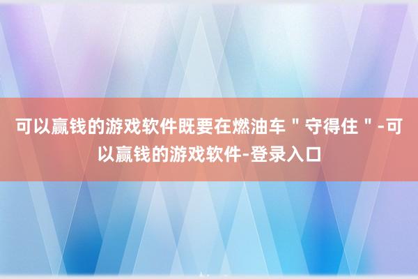 可以赢钱的游戏软件既要在燃油车＂守得住＂-可以赢钱的游戏软件-登录入口