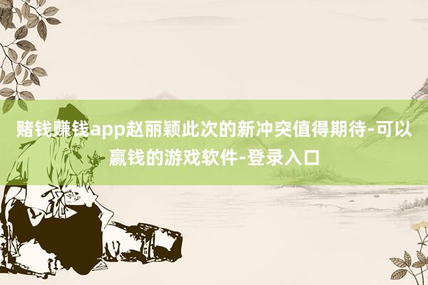 赌钱赚钱app赵丽颖此次的新冲突值得期待-可以赢钱的游戏软件-登录入口