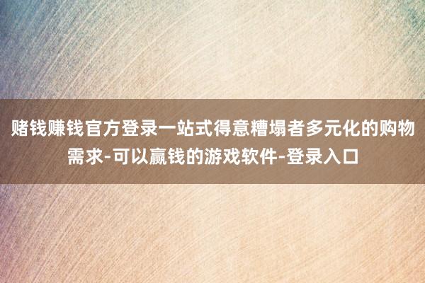 赌钱赚钱官方登录一站式得意糟塌者多元化的购物需求-可以赢钱的游戏软件-登录入口