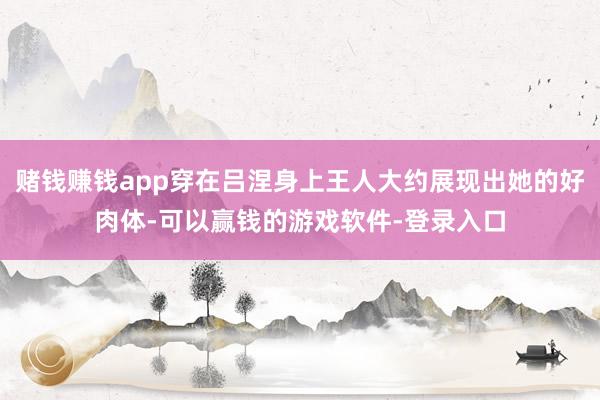 赌钱赚钱app穿在吕涅身上王人大约展现出她的好肉体-可以赢钱的游戏软件-登录入口