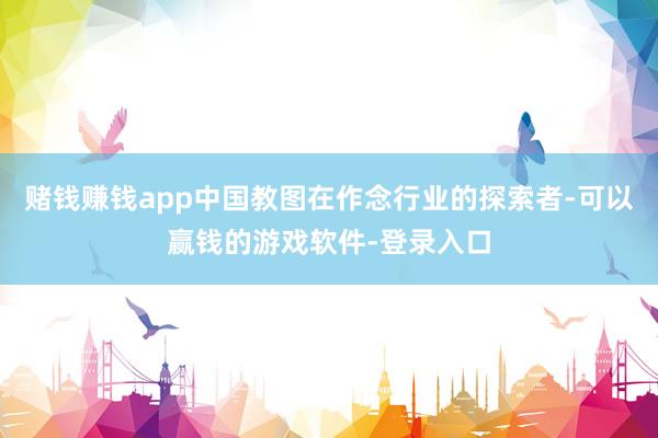 赌钱赚钱app中国教图在作念行业的探索者-可以赢钱的游戏软件-登录入口