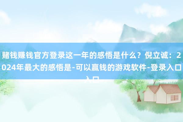 赌钱赚钱官方登录这一年的感悟是什么？倪立诚：2024年最大的感悟是-可以赢钱的游戏软件-登录入口