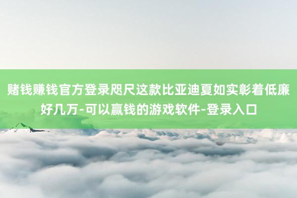 赌钱赚钱官方登录咫尺这款比亚迪夏如实彰着低廉好几万-可以赢钱的游戏软件-登录入口