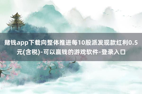 赌钱app下载向整体推进每10股派发现款红利0.5元(含税)-可以赢钱的游戏软件-登录入口