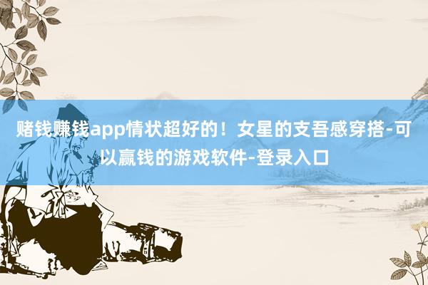 赌钱赚钱app情状超好的！女星的支吾感穿搭-可以赢钱的游戏软件-登录入口