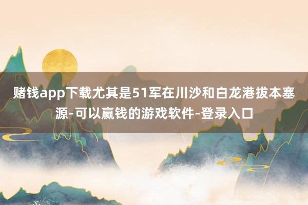 赌钱app下载尤其是51军在川沙和白龙港拔本塞源-可以赢钱的游戏软件-登录入口