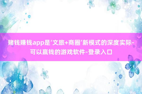 赌钱赚钱app是‘文旅+商圈’新模式的深度实际-可以赢钱的游戏软件-登录入口