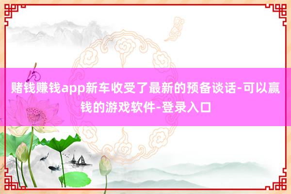 赌钱赚钱app新车收受了最新的预备谈话-可以赢钱的游戏软件-登录入口
