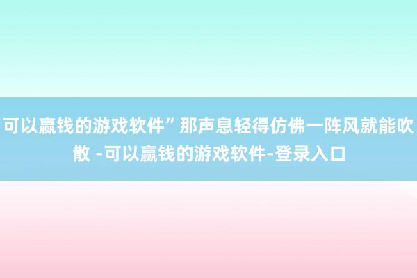 可以赢钱的游戏软件”那声息轻得仿佛一阵风就能吹散 -可以赢钱的游戏软件-登录入口
