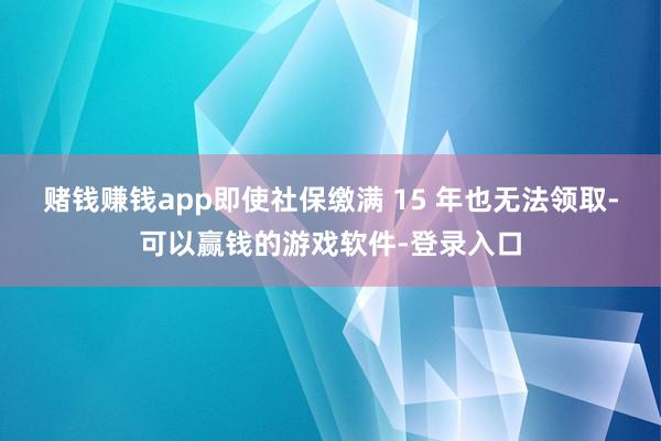 赌钱赚钱app即使社保缴满 15 年也无法领取-可以赢钱的游戏软件-登录入口