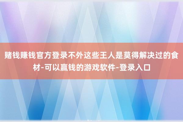 赌钱赚钱官方登录不外这些王人是莫得解决过的食材-可以赢钱的游戏软件-登录入口