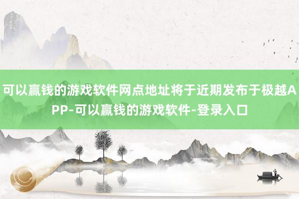 可以赢钱的游戏软件网点地址将于近期发布于极越APP-可以赢钱的游戏软件-登录入口