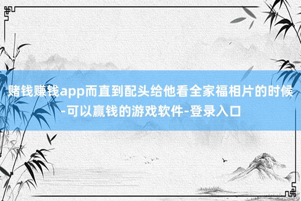 赌钱赚钱app而直到配头给他看全家福相片的时候-可以赢钱的游戏软件-登录入口