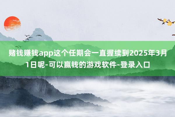赌钱赚钱app这个任期会一直握续到2025年3月1日呢-可以赢钱的游戏软件-登录入口