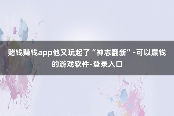 赌钱赚钱app他又玩起了“神志翻新”-可以赢钱的游戏软件-登录入口
