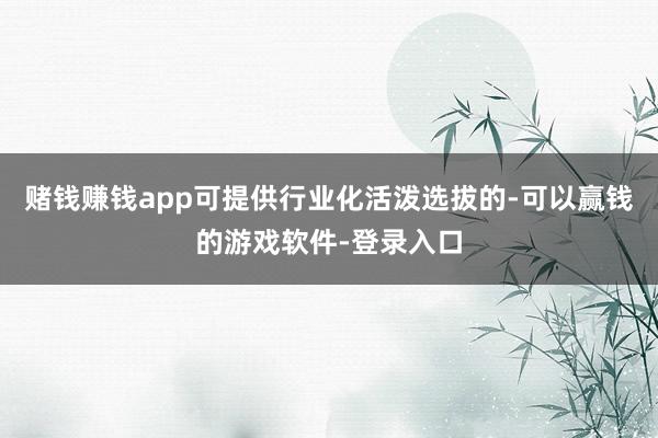 赌钱赚钱app可提供行业化活泼选拔的-可以赢钱的游戏软件-登录入口