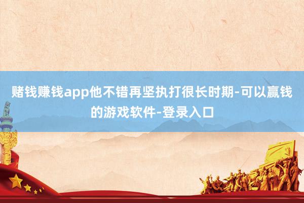 赌钱赚钱app他不错再坚执打很长时期-可以赢钱的游戏软件-登录入口