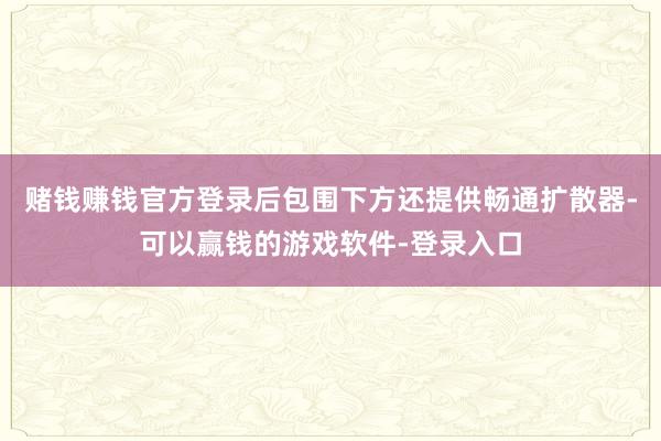 赌钱赚钱官方登录后包围下方还提供畅通扩散器-可以赢钱的游戏软件-登录入口