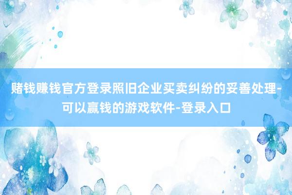 赌钱赚钱官方登录照旧企业买卖纠纷的妥善处理-可以赢钱的游戏软件-登录入口