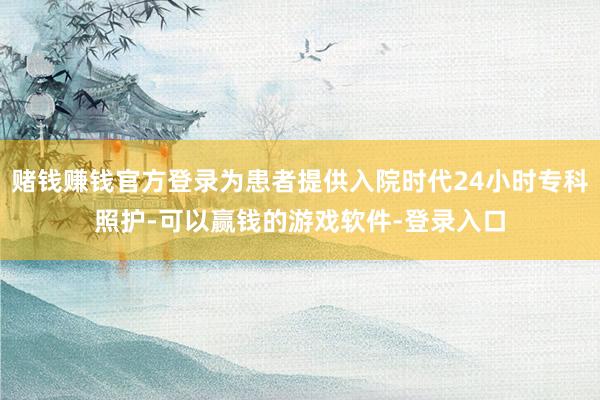 赌钱赚钱官方登录为患者提供入院时代24小时专科照护-可以赢钱的游戏软件-登录入口