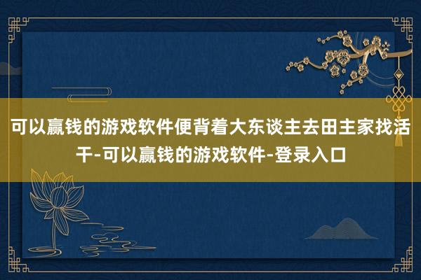 可以赢钱的游戏软件便背着大东谈主去田主家找活干-可以赢钱的游戏软件-登录入口