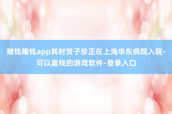 赌钱赚钱app其时贺子珍正在上海华东病院入院-可以赢钱的游戏软件-登录入口