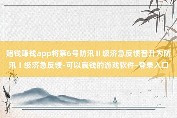 赌钱赚钱app将第6号防汛Ⅱ级济急反馈晋升为防汛Ⅰ级济急反馈-可以赢钱的游戏软件-登录入口