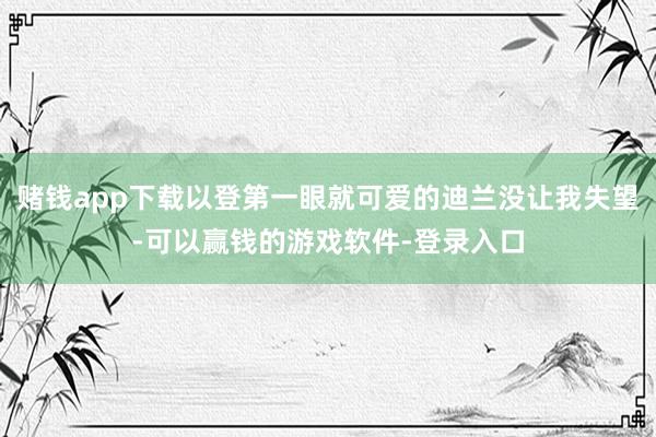 赌钱app下载以登第一眼就可爱的迪兰没让我失望-可以赢钱的游戏软件-登录入口
