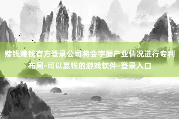 赌钱赚钱官方登录公司将会字据产业情况进行专利布局-可以赢钱的游戏软件-登录入口