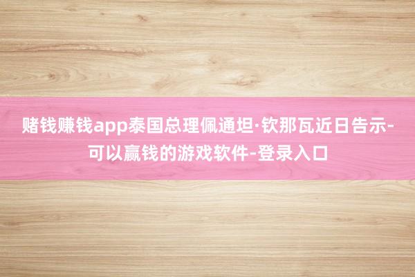 赌钱赚钱app泰国总理佩通坦·钦那瓦近日告示-可以赢钱的游戏软件-登录入口