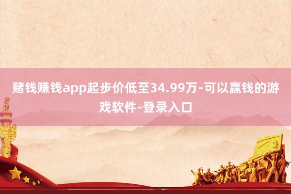 赌钱赚钱app起步价低至34.99万-可以赢钱的游戏软件-登录入口