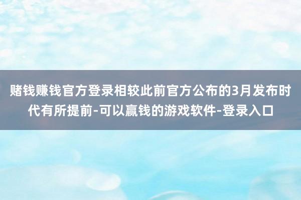 赌钱赚钱官方登录相较此前官方公布的3月发布时代有所提前-可以赢钱的游戏软件-登录入口