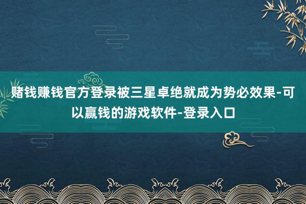 赌钱赚钱官方登录被三星卓绝就成为势必效果-可以赢钱的游戏软件-登录入口