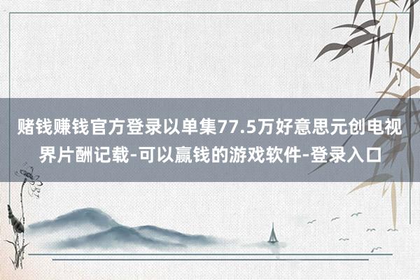 赌钱赚钱官方登录以单集77.5万好意思元创电视界片酬记载-可以赢钱的游戏软件-登录入口