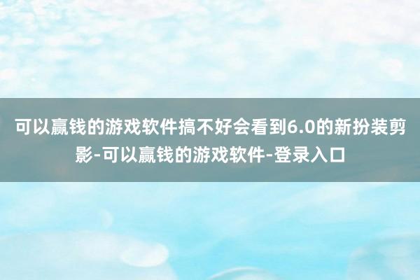 可以赢钱的游戏软件搞不好会看到6.0的新扮装剪影-可以赢钱的游戏软件-登录入口