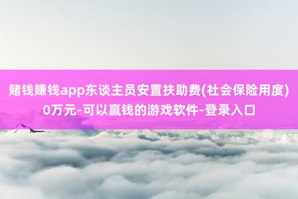 赌钱赚钱app东谈主员安置扶助费(社会保险用度)0万元-可以赢钱的游戏软件-登录入口