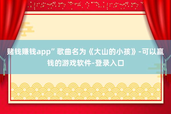 赌钱赚钱app”歌曲名为《大山的小孩》-可以赢钱的游戏软件-登录入口